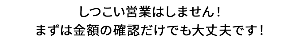 しつこい営業はしません！まずは金額の確認だけでも大丈夫です！
